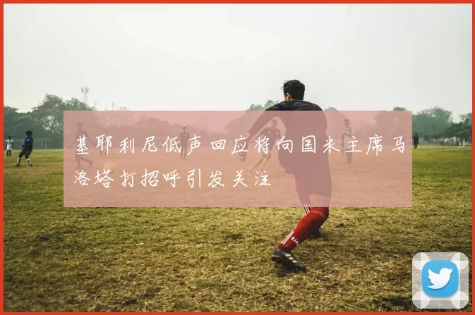 基耶利尼低声回应将向国米主席马洛塔打招呼引发关注