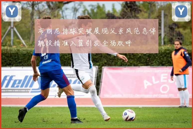 布朗尼持球突破展现父亲风范急停跳投精准入筐引发全场欢呼