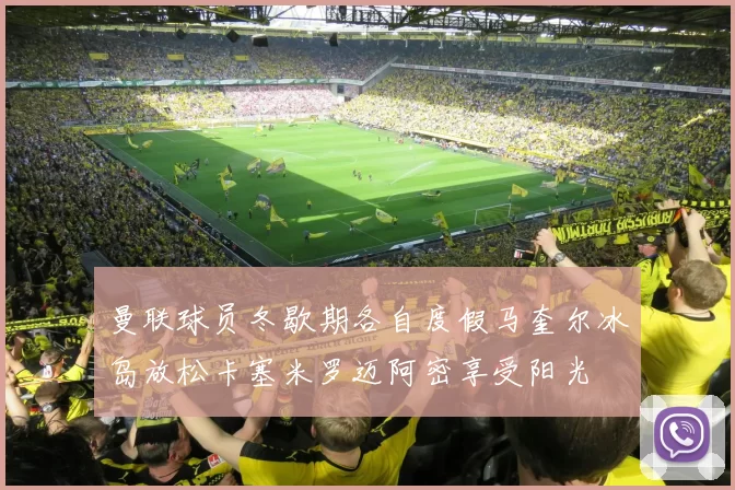 曼联球员冬歇期各自度假马奎尔冰岛放松卡塞米罗迈阿密享受阳光