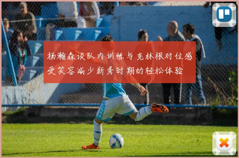 杨瀚森谈队内训练与克林根对位感受笑容减少新秀时期的轻松体验