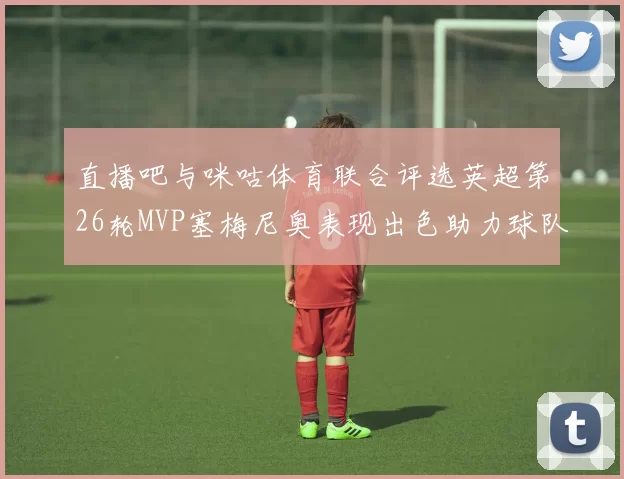 直播吧与咪咕体育联合评选英超第26轮MVP塞梅尼奥表现出色助力球队