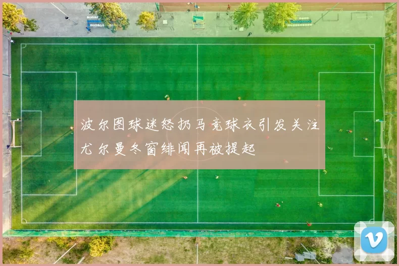 波尔图球迷怒扔马竞球衣引发关注尤尔曼冬窗绯闻再被提起