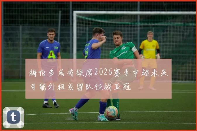 梅伦多或将缺席2026赛季中超未来可能外租或留队征战亚冠