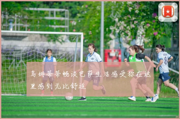 乌姆蒂蒂畅谈巴萨生活感受称在这里感到无比舒适