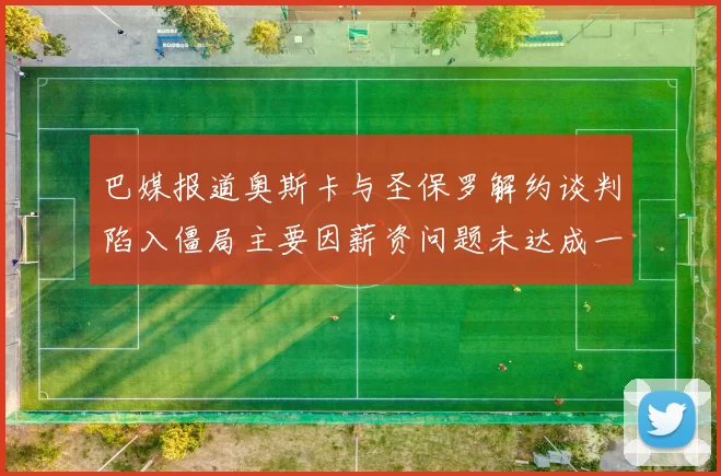 巴媒报道奥斯卡与圣保罗解约谈判陷入僵局主要因薪资问题未达成一致