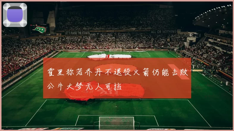 霍里称若乔丹不退役火箭仍能击败公牛大梦无人可挡