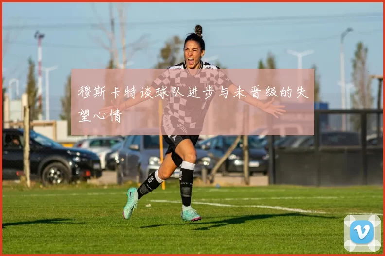 穆斯卡特谈球队进步与未晋级的失望心情