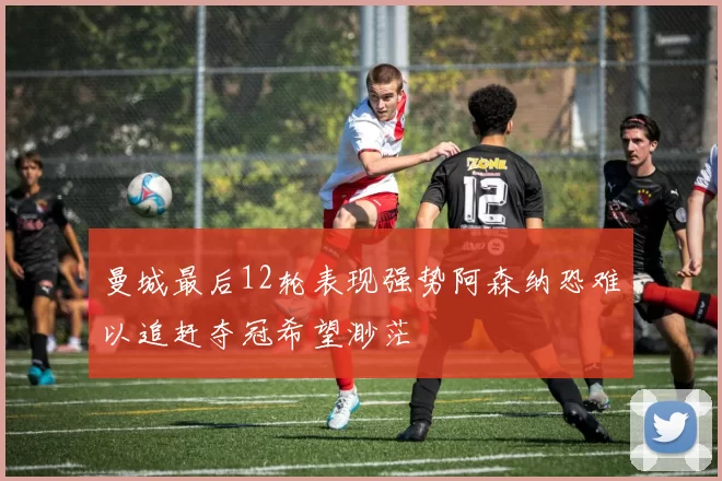 曼城最后12轮表现强势阿森纳恐难以追赶夺冠希望渺茫