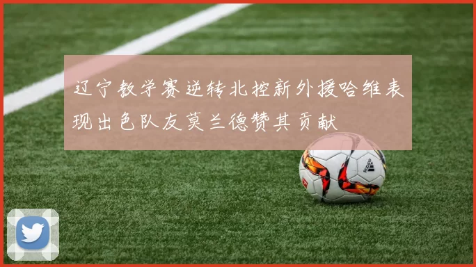 辽宁教学赛逆转北控新外援哈维表现出色队友莫兰德赞其贡献