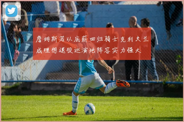詹姆斯若以底薪回归骑士克利夫兰成理想退役巡演地阵容实力强大