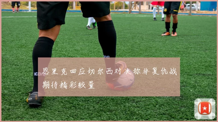 恩里克回应切尔西对决称非复仇战期待精彩较量