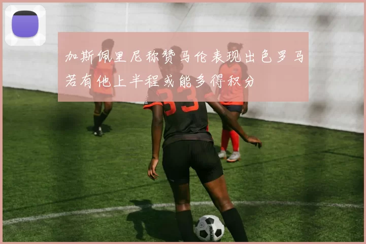加斯佩里尼称赞马伦表现出色罗马若有他上半程或能多得积分