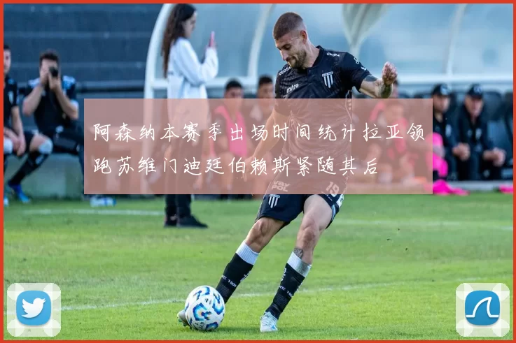 阿森纳本赛季出场时间统计拉亚领跑苏维门迪廷伯赖斯紧随其后