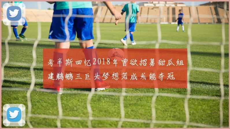 考辛斯回忆2018年曾欲招募甜瓜组建鹈鹕三巨头梦想若成或能夺冠