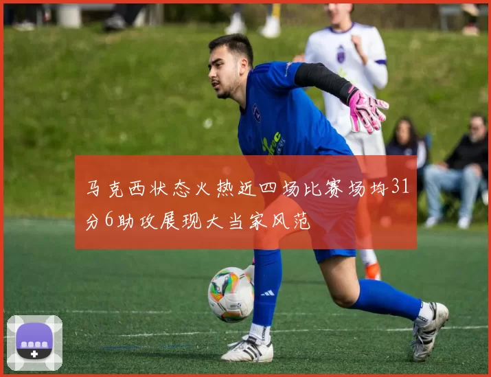 马克西状态火热近四场比赛场均31分6助攻展现大当家风范