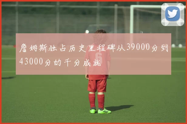 詹姆斯独占历史里程碑从39000分到43000分的千分成就